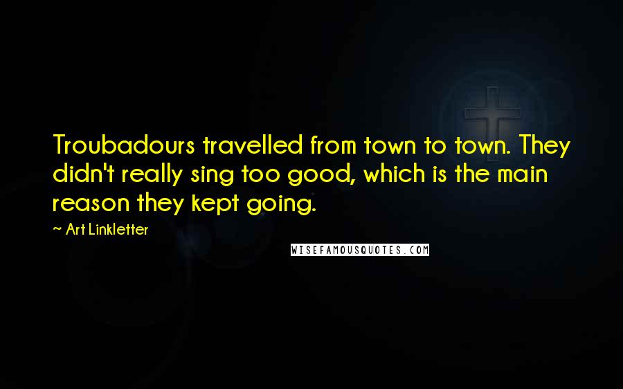 Art Linkletter Quotes: Troubadours travelled from town to town. They didn't really sing too good, which is the main reason they kept going.