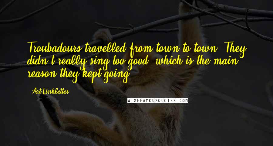 Art Linkletter Quotes: Troubadours travelled from town to town. They didn't really sing too good, which is the main reason they kept going.