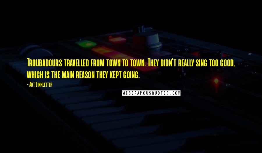 Art Linkletter Quotes: Troubadours travelled from town to town. They didn't really sing too good, which is the main reason they kept going.