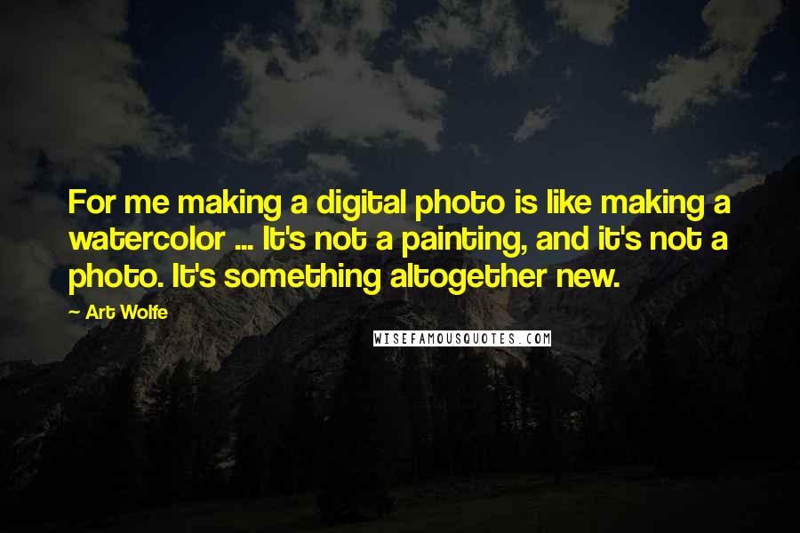 Art Wolfe Quotes: For me making a digital photo is like making a watercolor ... It's not a painting, and it's not a photo. It's something altogether new.