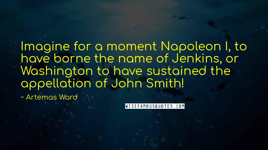 Artemas Ward Quotes: Imagine for a moment Napoleon I, to have borne the name of Jenkins, or Washington to have sustained the appellation of John Smith!
