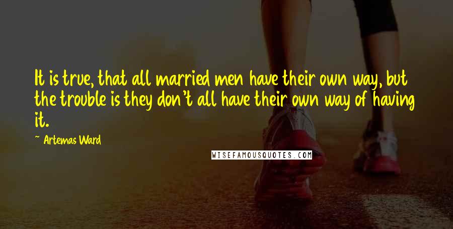 Artemas Ward Quotes: It is true, that all married men have their own way, but the trouble is they don't all have their own way of having it.