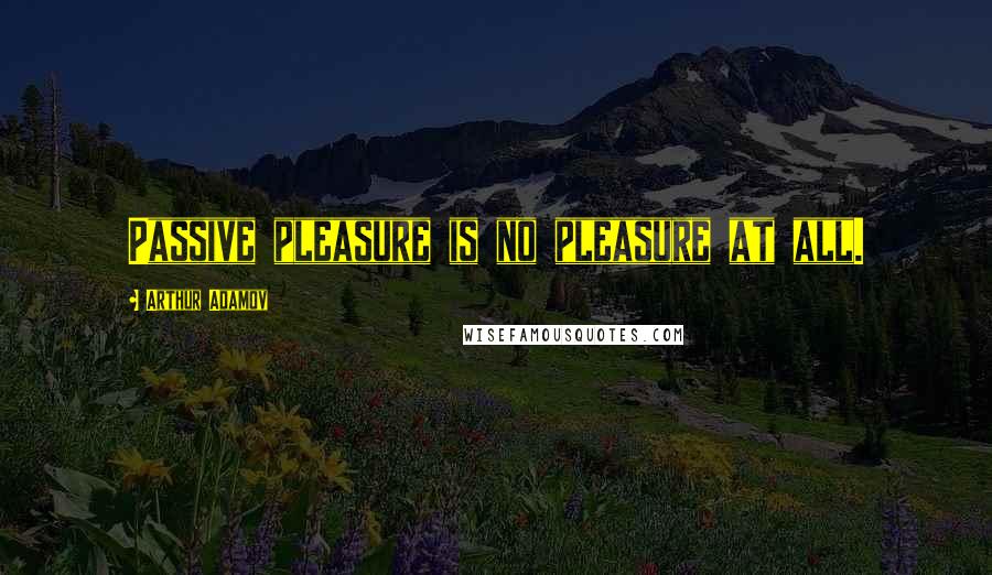 Arthur Adamov Quotes: Passive pleasure is no pleasure at all.