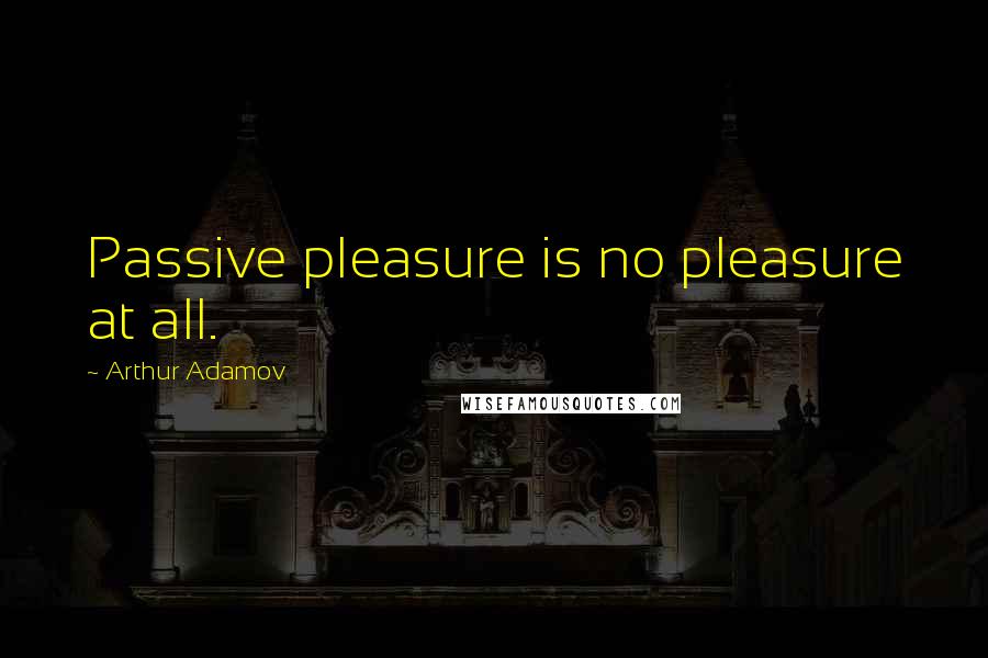 Arthur Adamov Quotes: Passive pleasure is no pleasure at all.