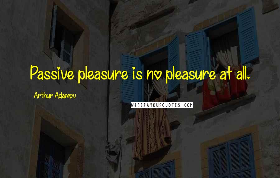 Arthur Adamov Quotes: Passive pleasure is no pleasure at all.