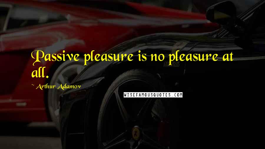 Arthur Adamov Quotes: Passive pleasure is no pleasure at all.