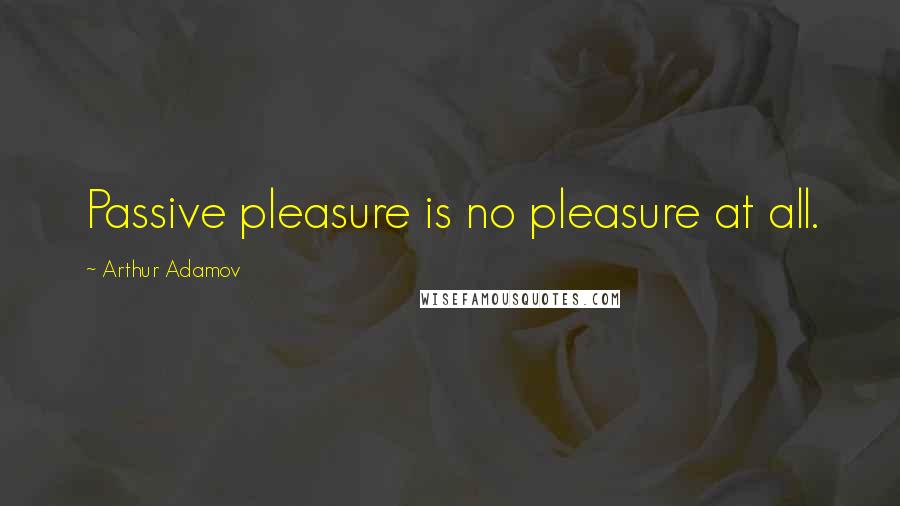 Arthur Adamov Quotes: Passive pleasure is no pleasure at all.