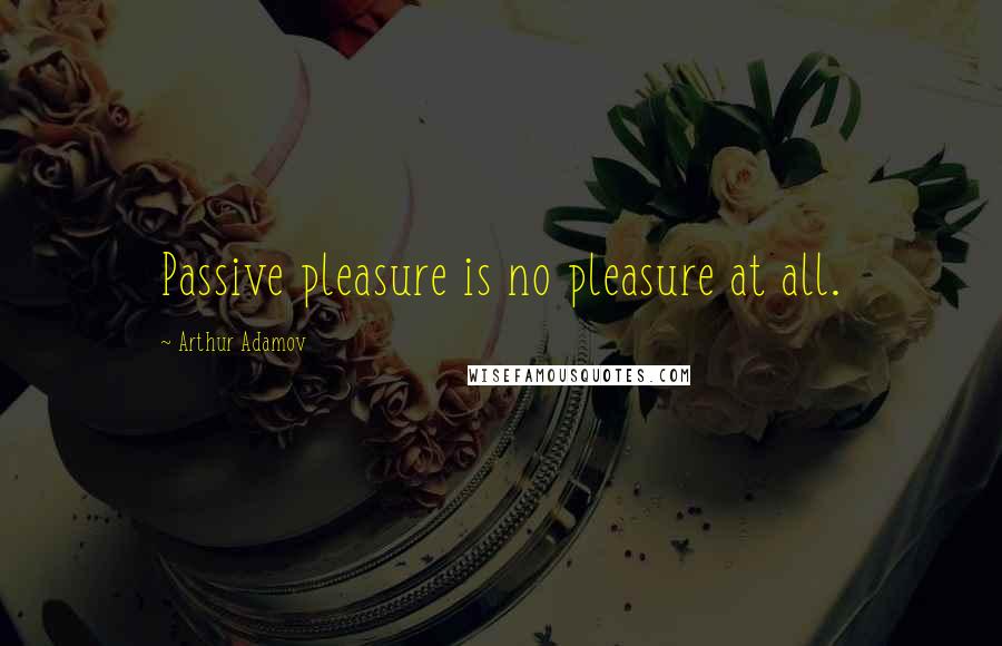 Arthur Adamov Quotes: Passive pleasure is no pleasure at all.
