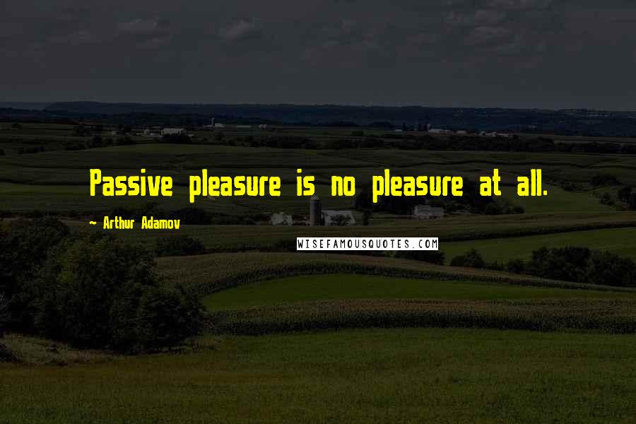 Arthur Adamov Quotes: Passive pleasure is no pleasure at all.