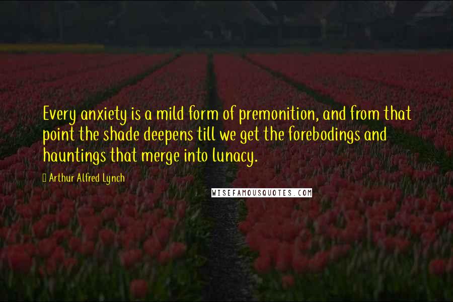Arthur Alfred Lynch Quotes: Every anxiety is a mild form of premonition, and from that point the shade deepens till we get the forebodings and hauntings that merge into lunacy.