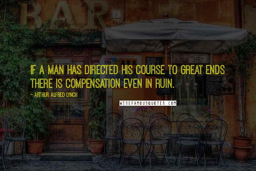 Arthur Alfred Lynch Quotes: If a man has directed his course to great ends there is compensation even in ruin.