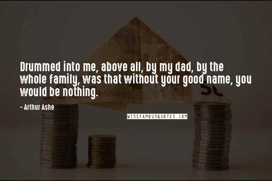 Arthur Ashe Quotes: Drummed into me, above all, by my dad, by the whole family, was that without your good name, you would be nothing.