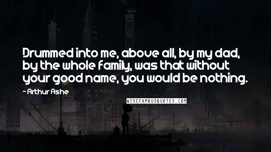 Arthur Ashe Quotes: Drummed into me, above all, by my dad, by the whole family, was that without your good name, you would be nothing.