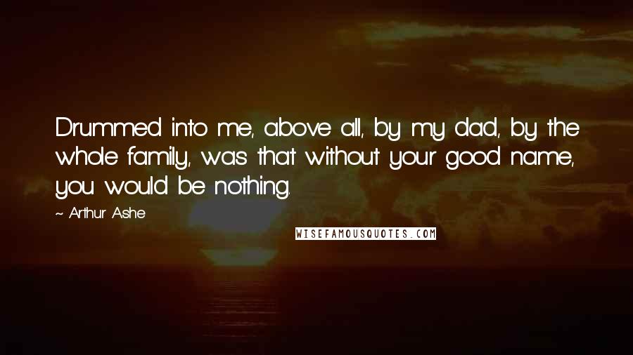 Arthur Ashe Quotes: Drummed into me, above all, by my dad, by the whole family, was that without your good name, you would be nothing.