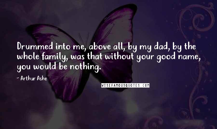 Arthur Ashe Quotes: Drummed into me, above all, by my dad, by the whole family, was that without your good name, you would be nothing.