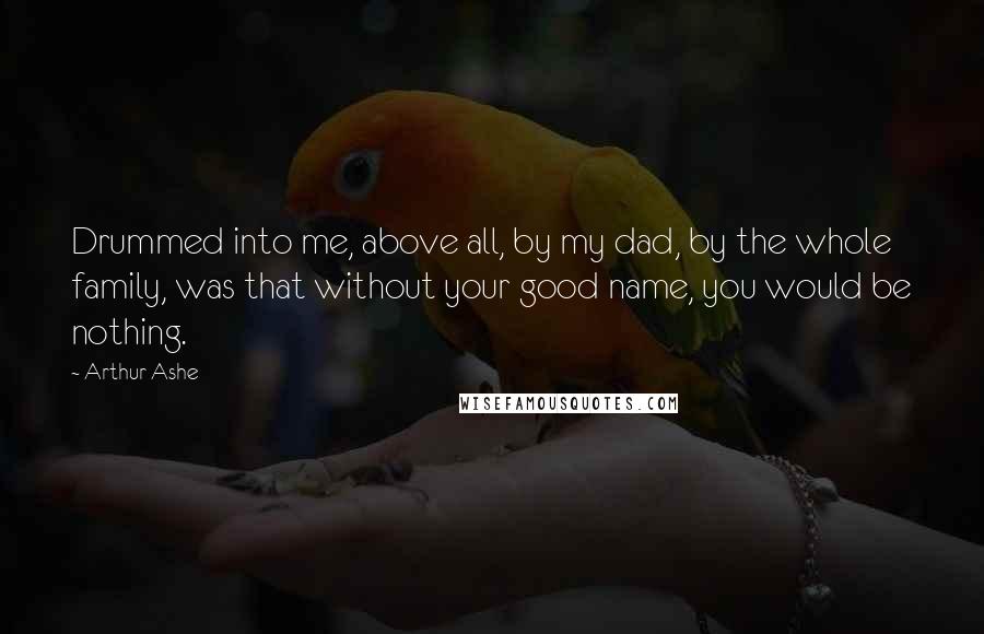 Arthur Ashe Quotes: Drummed into me, above all, by my dad, by the whole family, was that without your good name, you would be nothing.