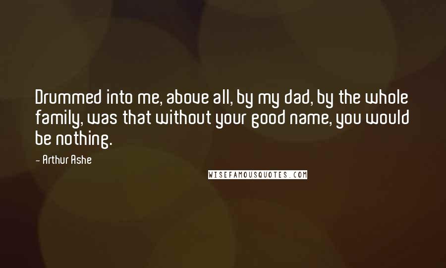 Arthur Ashe Quotes: Drummed into me, above all, by my dad, by the whole family, was that without your good name, you would be nothing.