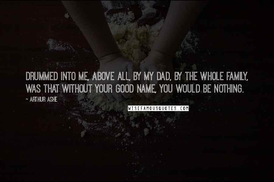 Arthur Ashe Quotes: Drummed into me, above all, by my dad, by the whole family, was that without your good name, you would be nothing.