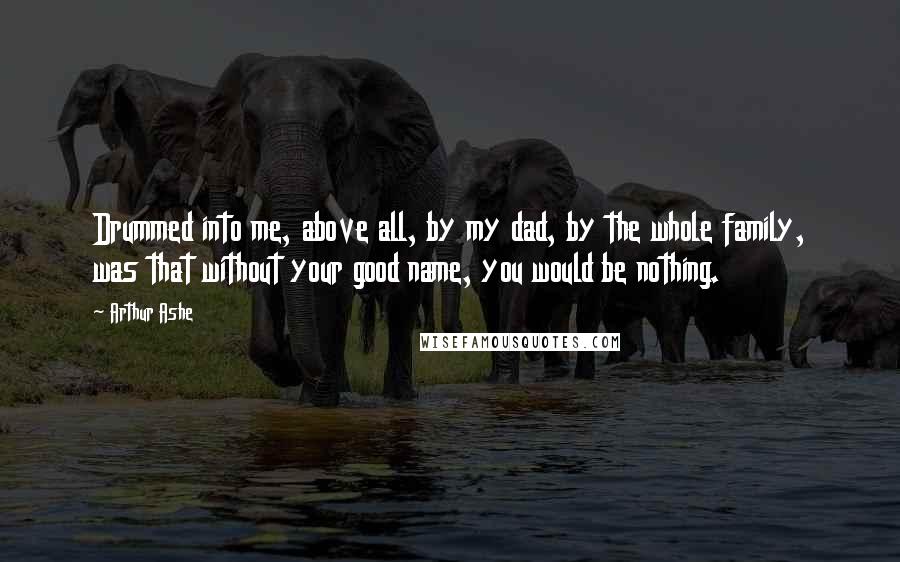 Arthur Ashe Quotes: Drummed into me, above all, by my dad, by the whole family, was that without your good name, you would be nothing.