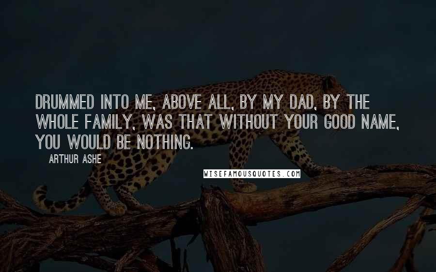 Arthur Ashe Quotes: Drummed into me, above all, by my dad, by the whole family, was that without your good name, you would be nothing.