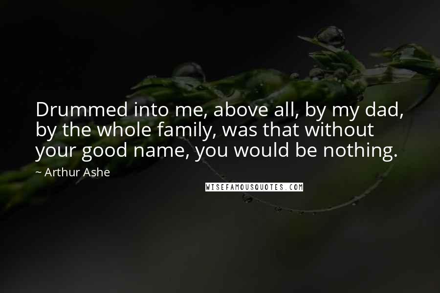 Arthur Ashe Quotes: Drummed into me, above all, by my dad, by the whole family, was that without your good name, you would be nothing.