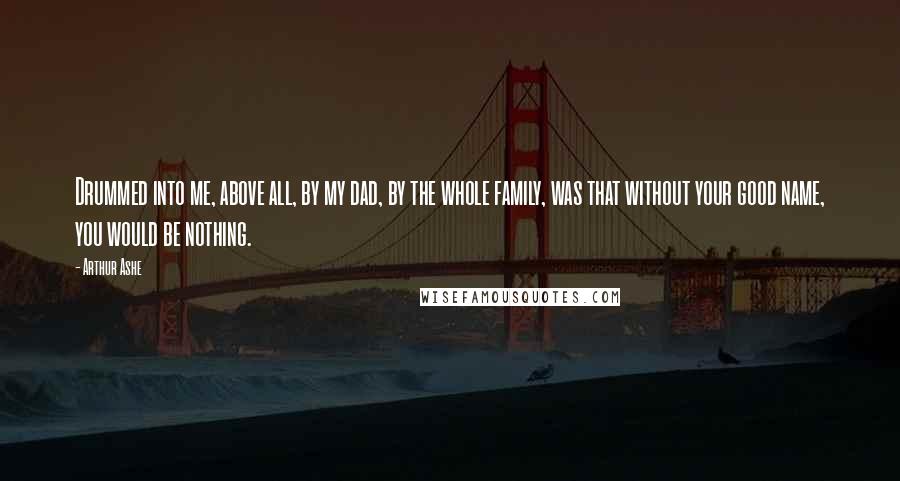 Arthur Ashe Quotes: Drummed into me, above all, by my dad, by the whole family, was that without your good name, you would be nothing.
