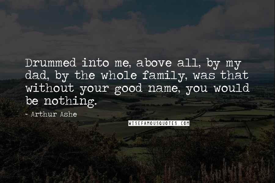 Arthur Ashe Quotes: Drummed into me, above all, by my dad, by the whole family, was that without your good name, you would be nothing.