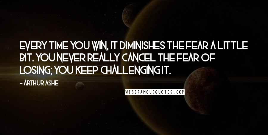 Arthur Ashe Quotes: Every time you win, it diminishes the fear a little bit. You never really cancel the fear of losing; you keep challenging it.