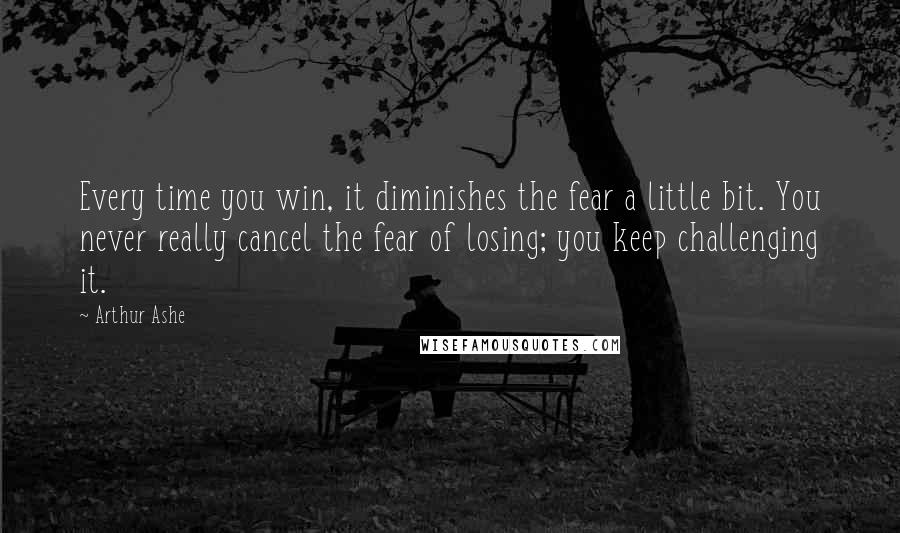 Arthur Ashe Quotes: Every time you win, it diminishes the fear a little bit. You never really cancel the fear of losing; you keep challenging it.