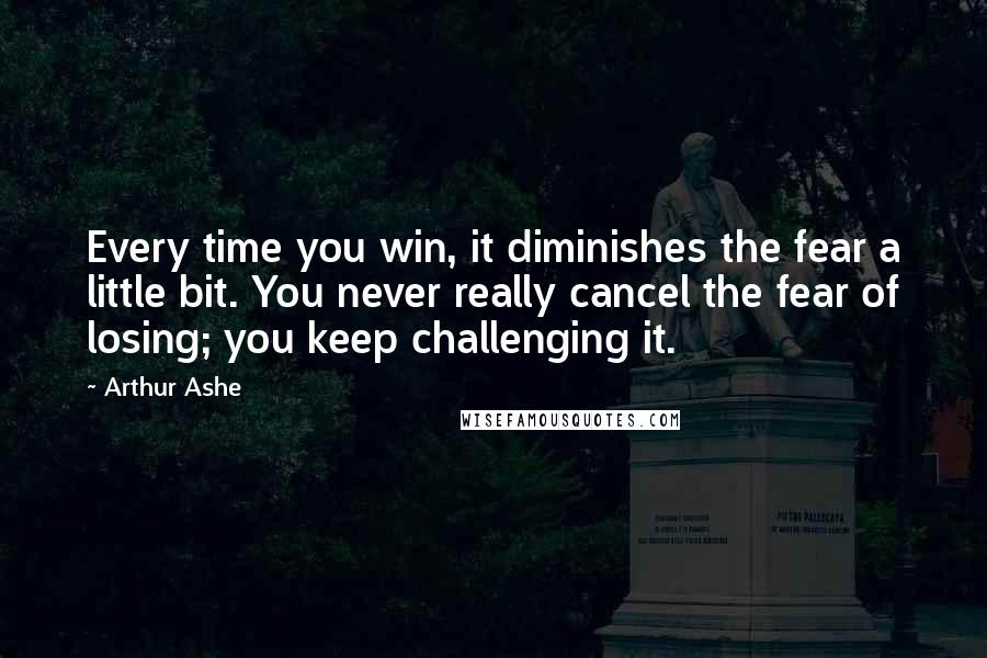 Arthur Ashe Quotes: Every time you win, it diminishes the fear a little bit. You never really cancel the fear of losing; you keep challenging it.