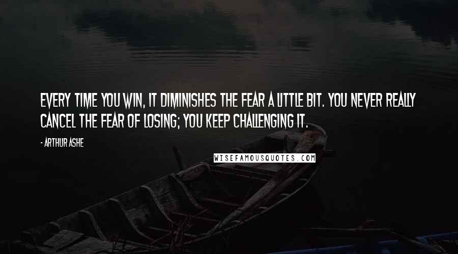 Arthur Ashe Quotes: Every time you win, it diminishes the fear a little bit. You never really cancel the fear of losing; you keep challenging it.