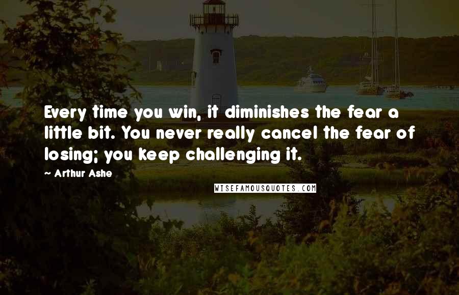 Arthur Ashe Quotes: Every time you win, it diminishes the fear a little bit. You never really cancel the fear of losing; you keep challenging it.