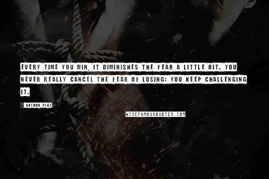 Arthur Ashe Quotes: Every time you win, it diminishes the fear a little bit. You never really cancel the fear of losing; you keep challenging it.