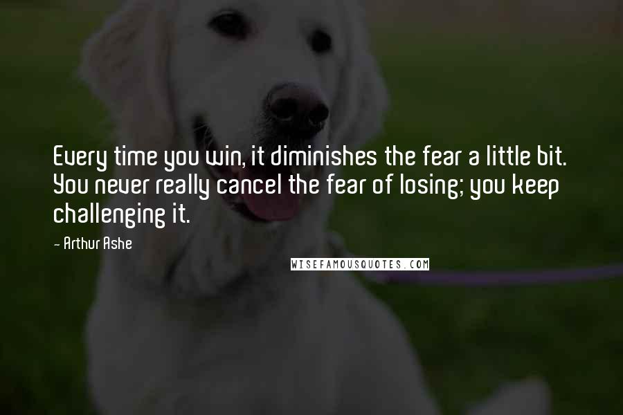 Arthur Ashe Quotes: Every time you win, it diminishes the fear a little bit. You never really cancel the fear of losing; you keep challenging it.
