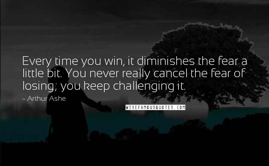 Arthur Ashe Quotes: Every time you win, it diminishes the fear a little bit. You never really cancel the fear of losing; you keep challenging it.