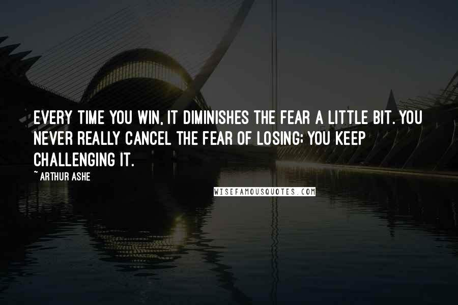 Arthur Ashe Quotes: Every time you win, it diminishes the fear a little bit. You never really cancel the fear of losing; you keep challenging it.