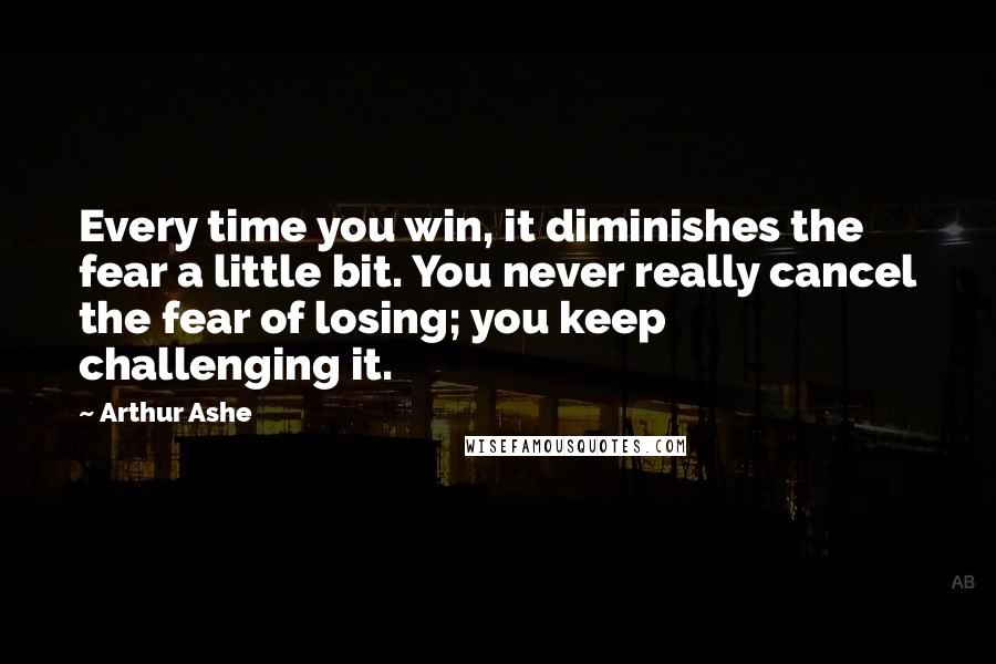 Arthur Ashe Quotes: Every time you win, it diminishes the fear a little bit. You never really cancel the fear of losing; you keep challenging it.