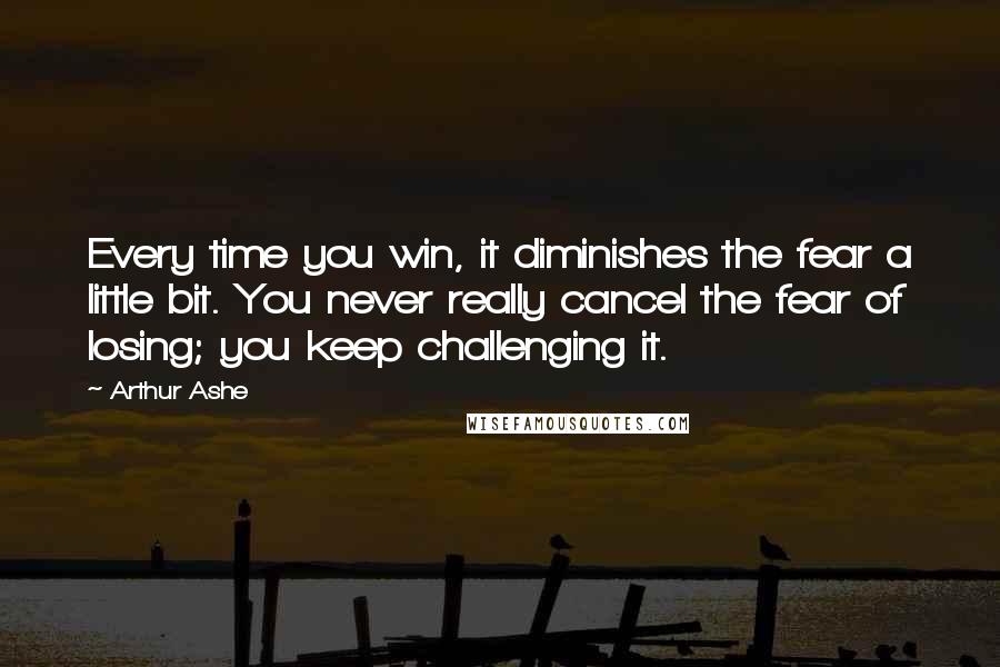 Arthur Ashe Quotes: Every time you win, it diminishes the fear a little bit. You never really cancel the fear of losing; you keep challenging it.