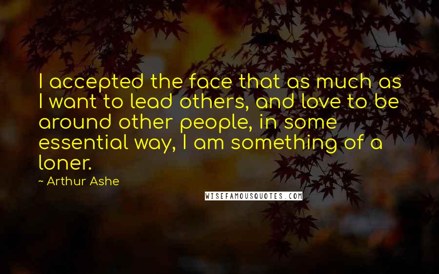 Arthur Ashe Quotes: I accepted the face that as much as I want to lead others, and love to be around other people, in some essential way, I am something of a loner.