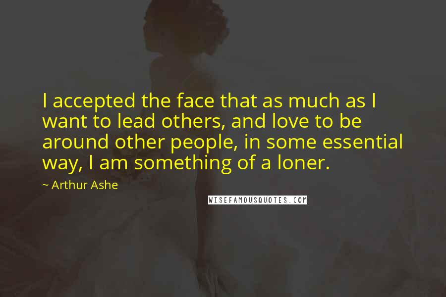 Arthur Ashe Quotes: I accepted the face that as much as I want to lead others, and love to be around other people, in some essential way, I am something of a loner.