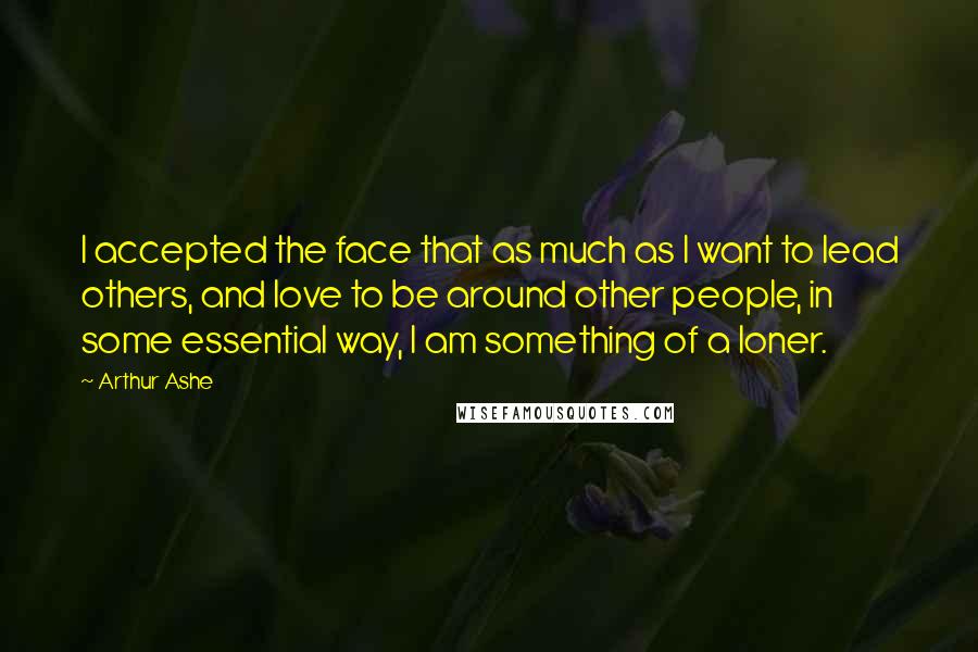 Arthur Ashe Quotes: I accepted the face that as much as I want to lead others, and love to be around other people, in some essential way, I am something of a loner.