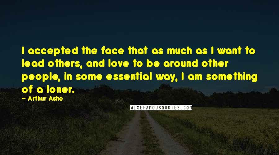 Arthur Ashe Quotes: I accepted the face that as much as I want to lead others, and love to be around other people, in some essential way, I am something of a loner.