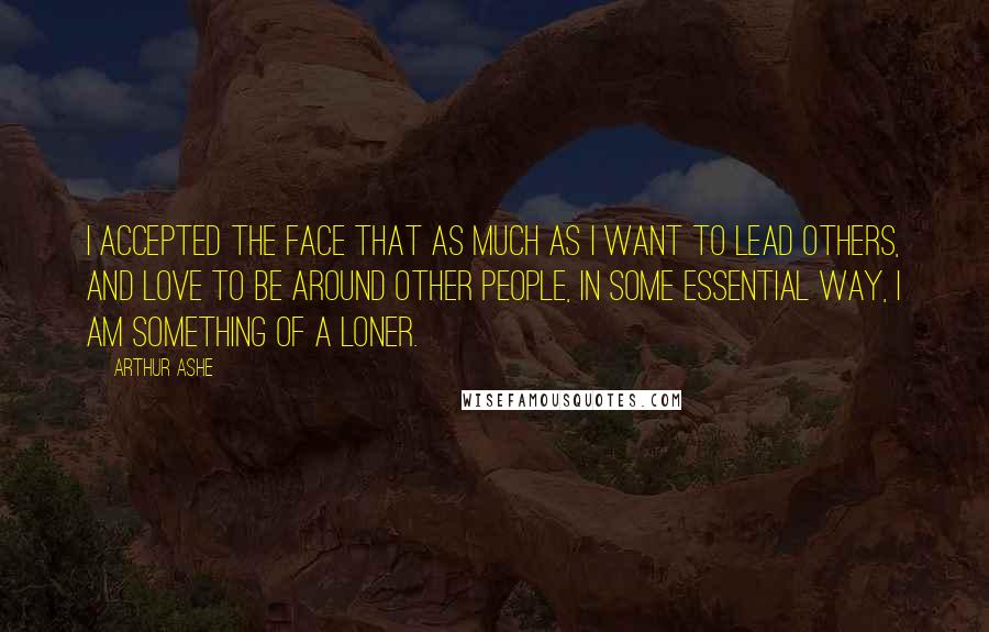 Arthur Ashe Quotes: I accepted the face that as much as I want to lead others, and love to be around other people, in some essential way, I am something of a loner.