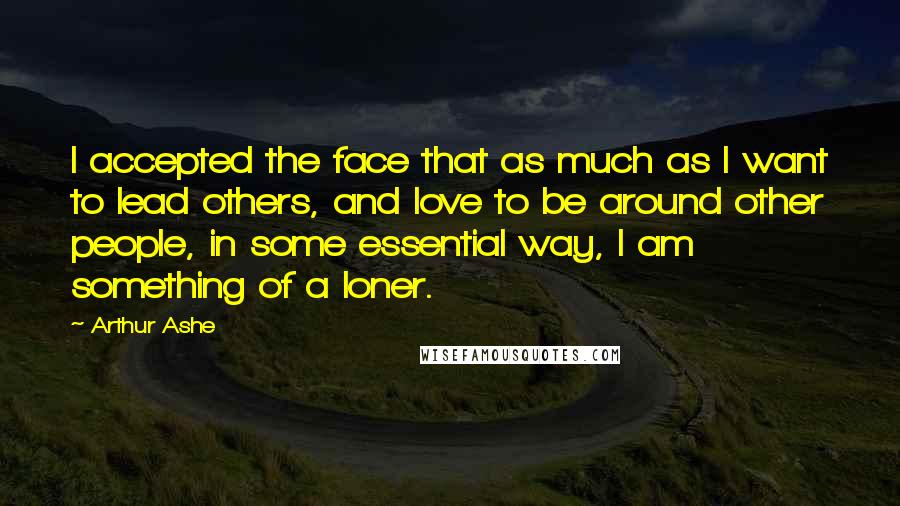 Arthur Ashe Quotes: I accepted the face that as much as I want to lead others, and love to be around other people, in some essential way, I am something of a loner.