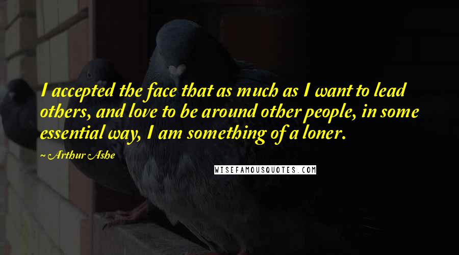 Arthur Ashe Quotes: I accepted the face that as much as I want to lead others, and love to be around other people, in some essential way, I am something of a loner.