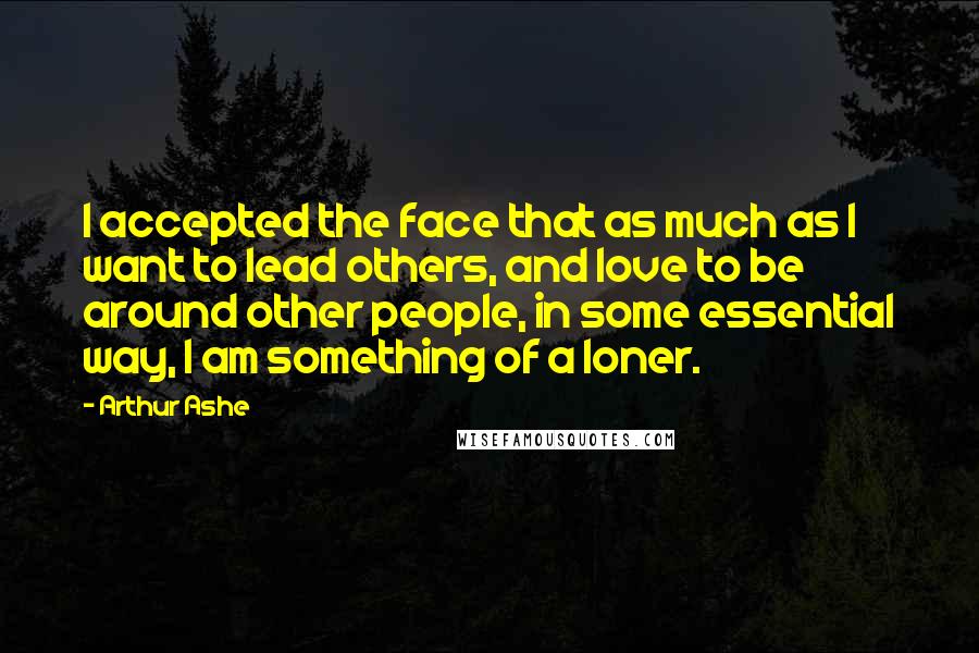 Arthur Ashe Quotes: I accepted the face that as much as I want to lead others, and love to be around other people, in some essential way, I am something of a loner.