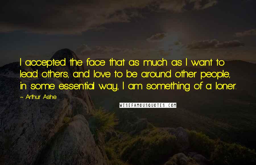 Arthur Ashe Quotes: I accepted the face that as much as I want to lead others, and love to be around other people, in some essential way, I am something of a loner.