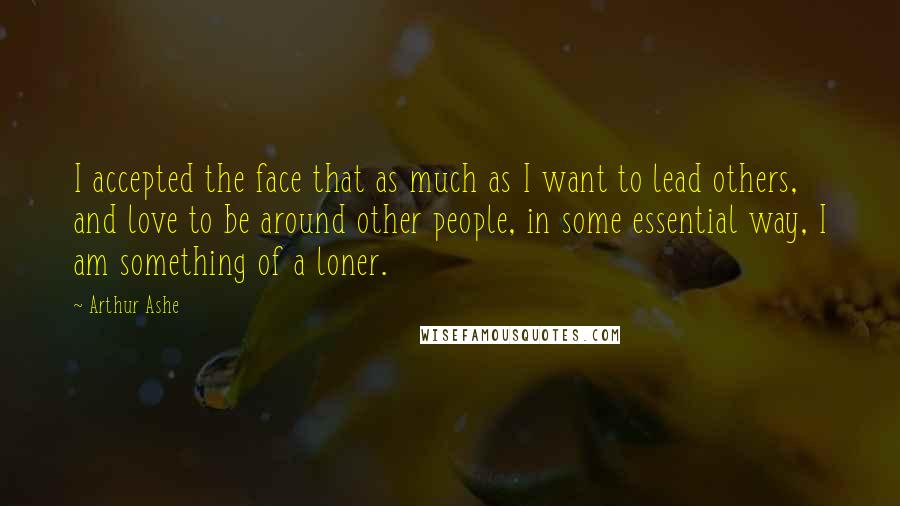 Arthur Ashe Quotes: I accepted the face that as much as I want to lead others, and love to be around other people, in some essential way, I am something of a loner.