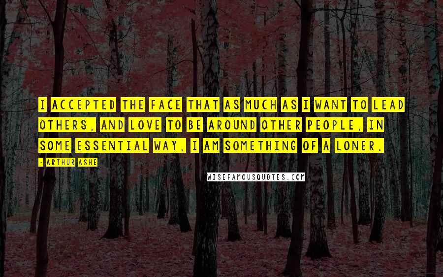 Arthur Ashe Quotes: I accepted the face that as much as I want to lead others, and love to be around other people, in some essential way, I am something of a loner.