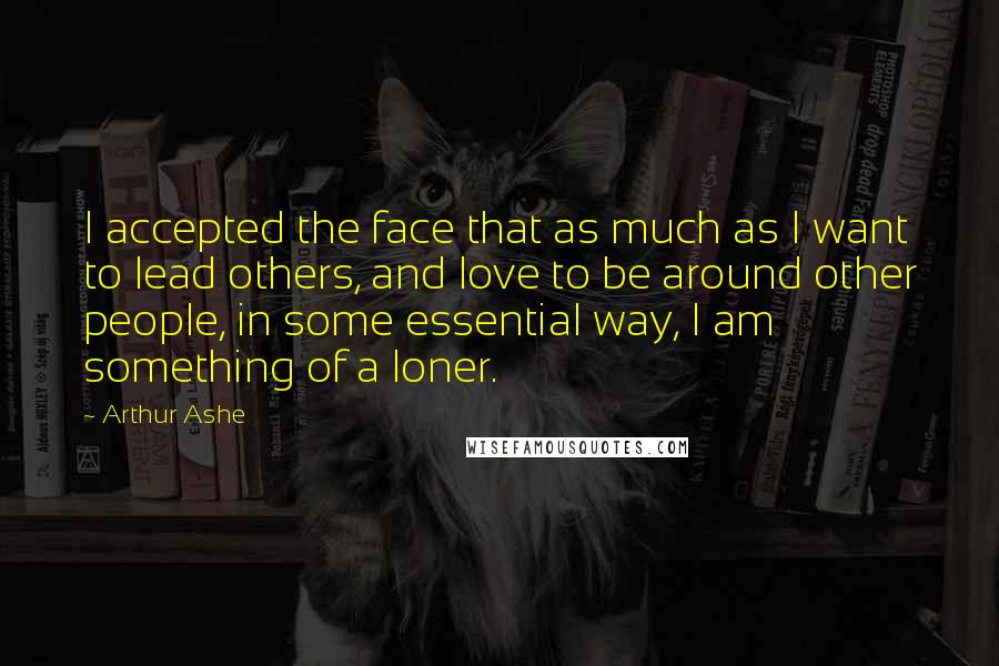 Arthur Ashe Quotes: I accepted the face that as much as I want to lead others, and love to be around other people, in some essential way, I am something of a loner.